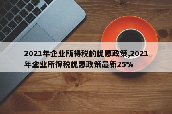 2021年企业所得税的优惠政策,2021年企业所得税优惠政策最新25%