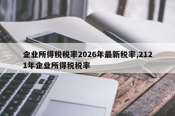 企业所得税税率2026年最新税率,2121年企业所得税税率
