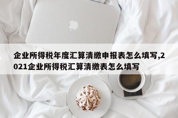 企业所得税年度汇算清缴申报表怎么填写,2021企业所得税汇算清缴表怎么填写