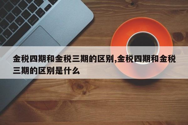 金税四期和金税三期的区别,金税四期和金税三期的区别是什么