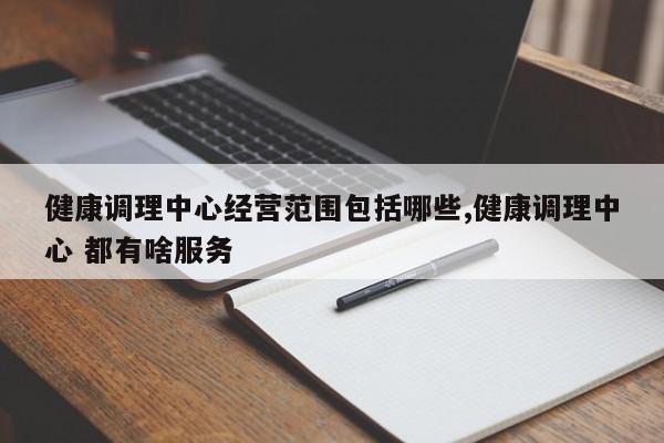 健康调理中心经营范围包括哪些,健康调理中心 都有啥服务