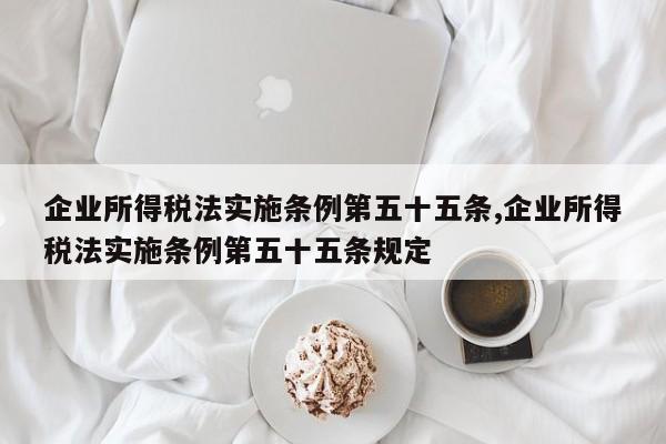 企业所得税法实施条例第五十五条,企业所得税法实施条例第五十五条规定