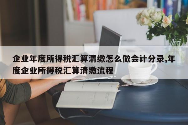 企业年度所得税汇算清缴怎么做会计分录,年度企业所得税汇算清缴流程