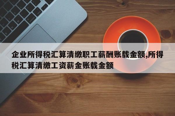 企业所得税汇算清缴职工薪酬账载金额,所得税汇算清缴工资薪金账载金额