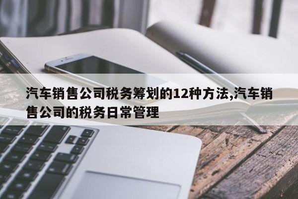 汽车销售公司税务筹划的12种方法,汽车销售公司的税务日常管理