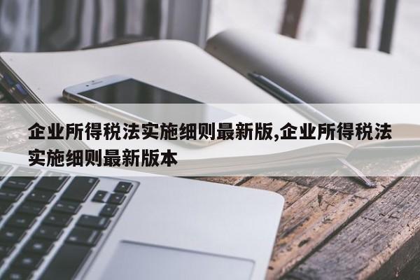 企业所得税法实施细则最新版,企业所得税法实施细则最新版本