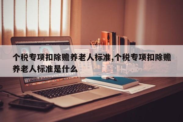 个税专项扣除赡养老人标准,个税专项扣除赡养老人标准是什么