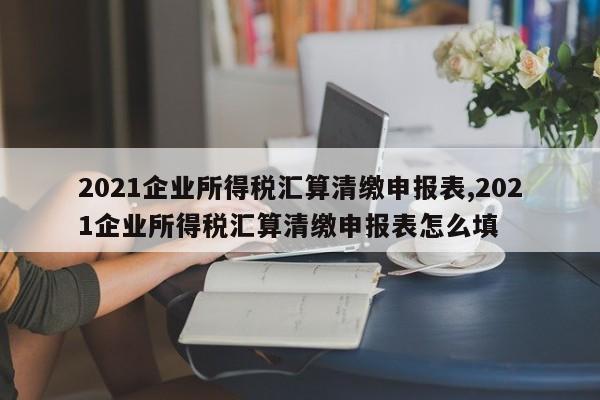 2021企业所得税汇算清缴申报表,2021企业所得税汇算清缴申报表怎么填