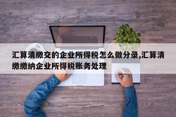 汇算清缴交的企业所得税怎么做分录,汇算清缴缴纳企业所得税账务处理