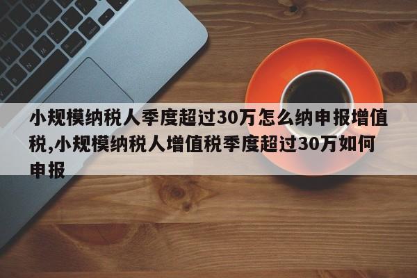 小规模纳税人季度超过30万怎么纳申报增值税,小规模纳税人增值税季度超过30万如何申报