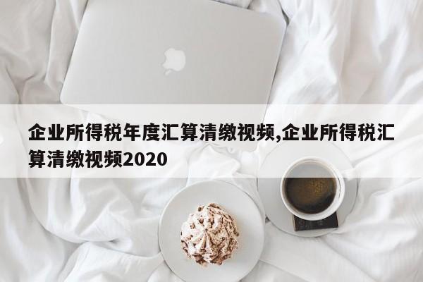 企业所得税年度汇算清缴视频,企业所得税汇算清缴视频2020