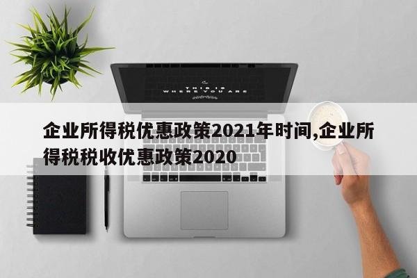 企业所得税优惠政策2021年时间,企业所得税税收优惠政策2020