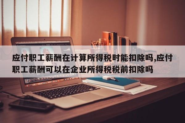 应付职工薪酬在计算所得税时能扣除吗,应付职工薪酬可以在企业所得税税前扣除吗