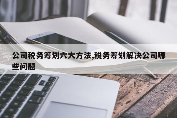公司税务筹划六大方法,税务筹划解决公司哪些问题