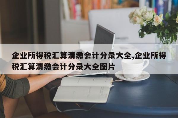 企业所得税汇算清缴会计分录大全,企业所得税汇算清缴会计分录大全图片