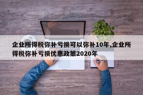 企业所得税弥补亏损可以弥补10年,企业所得税弥补亏损优惠政策2020年
