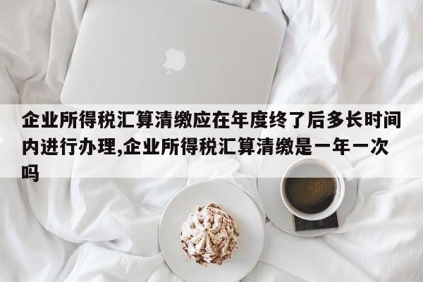 企业所得税汇算清缴应在年度终了后多长时间内进行办理,企业所得税汇算清缴是一年一次吗