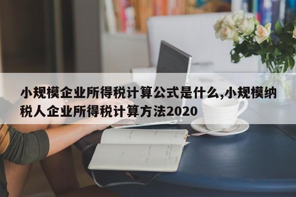 小规模企业所得税计算公式是什么,小规模纳税人企业所得税计算方法2020