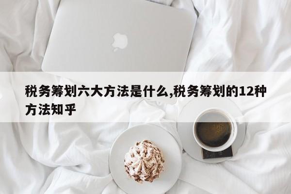 税务筹划六大方法是什么,税务筹划的12种方法知乎