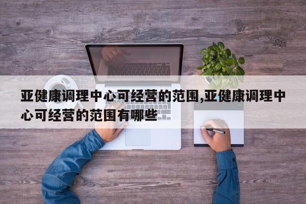 亚健康调理中心可经营的范围,亚健康调理中心可经营的范围有哪些