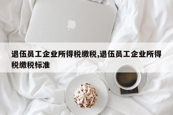 退伍员工企业所得税缴税,退伍员工企业所得税缴税标准