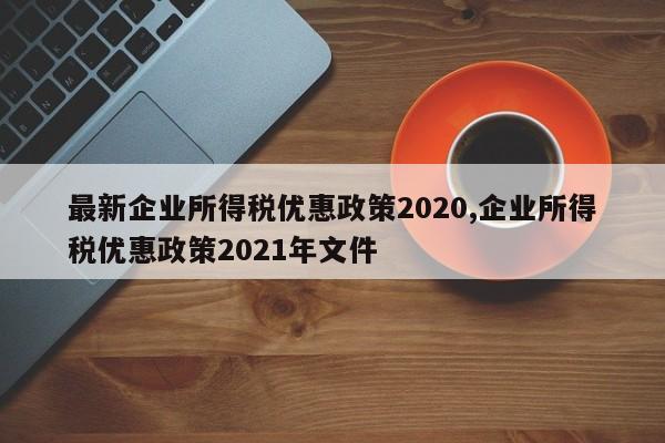 最新企业所得税优惠政策2020,企业所得税优惠政策2021年文件