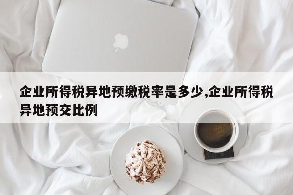 企业所得税异地预缴税率是多少,企业所得税异地预交比例