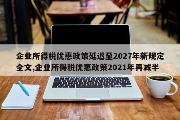 企业所得税优惠政策延迟至2027年新规定全文,企业所得税优惠政策2021年再减半
