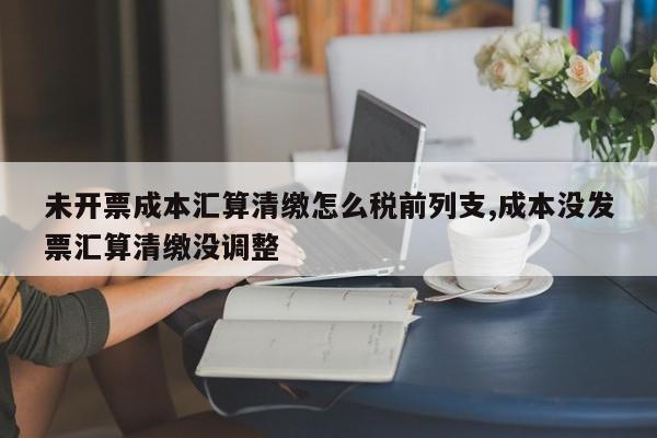 未开票成本汇算清缴怎么税前列支,成本没发票汇算清缴没调整