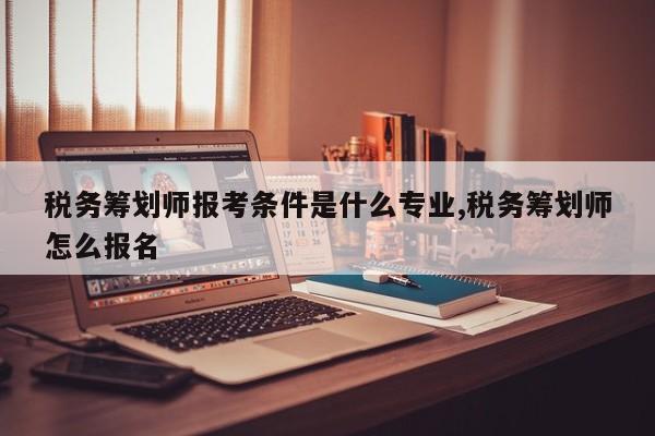 税务筹划师报考条件是什么专业,税务筹划师怎么报名