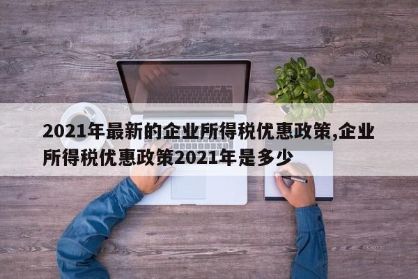 2021年最新的企业所得税优惠政策,企业所得税优惠政策2021年是多少