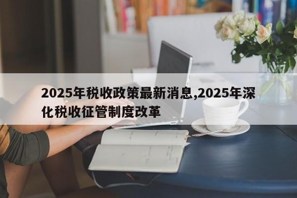 2025年税收政策最新消息,2025年深化税收征管制度改革