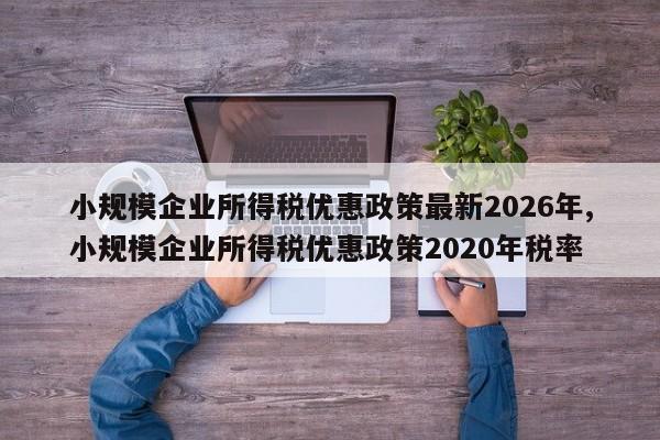 小规模企业所得税优惠政策最新2026年,小规模企业所得税优惠政策2020年税率