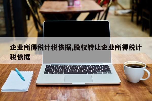 企业所得税计税依据,股权转让企业所得税计税依据