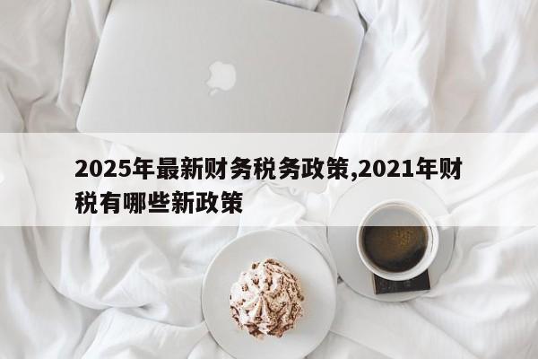 2025年最新财务税务政策,2021年财税有哪些新政策