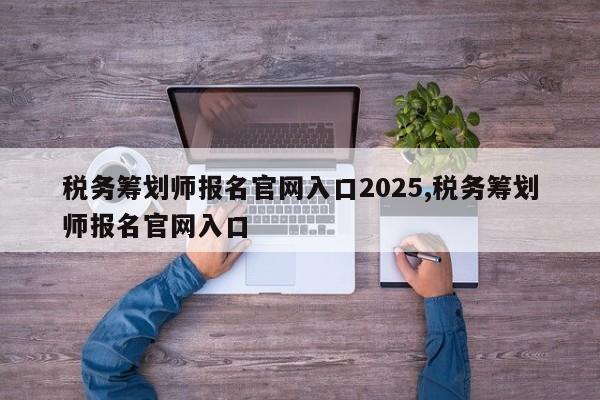 税务筹划师报名官网入口2025,税务筹划师报名官网入口