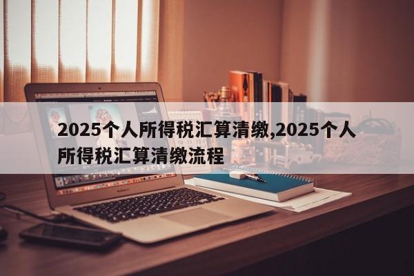 2025个人所得税汇算清缴,2025个人所得税汇算清缴流程