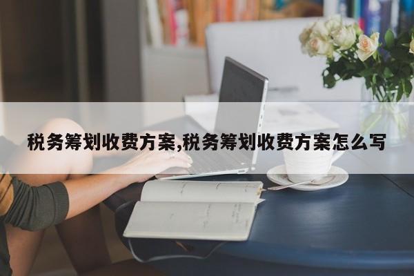 税务筹划收费方案,税务筹划收费方案怎么写