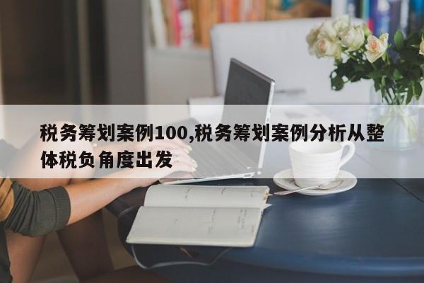 税务筹划案例100,税务筹划案例分析从整体税负角度出发