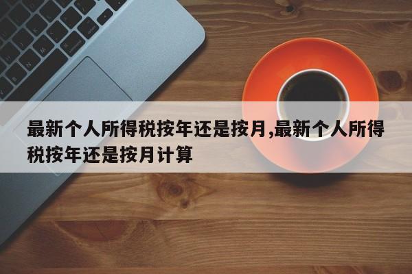 最新个人所得税按年还是按月,最新个人所得税按年还是按月计算