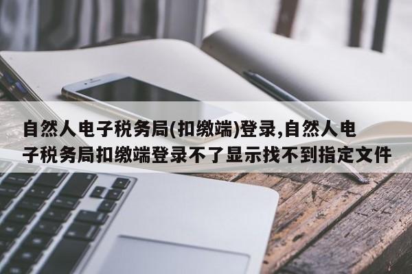 自然人电子税务局(扣缴端)登录,自然人电子税务局扣缴端登录不了显示找不到指定文件