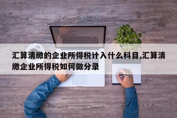 汇算清缴的企业所得税计入什么科目,汇算清缴企业所得税如何做分录