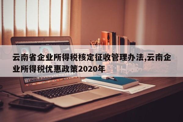 云南省企业所得税核定征收管理办法,云南企业所得税优惠政策2020年