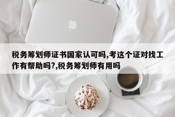 税务筹划师证书国家认可吗,考这个证对找工作有帮助吗?,税务筹划师有用吗