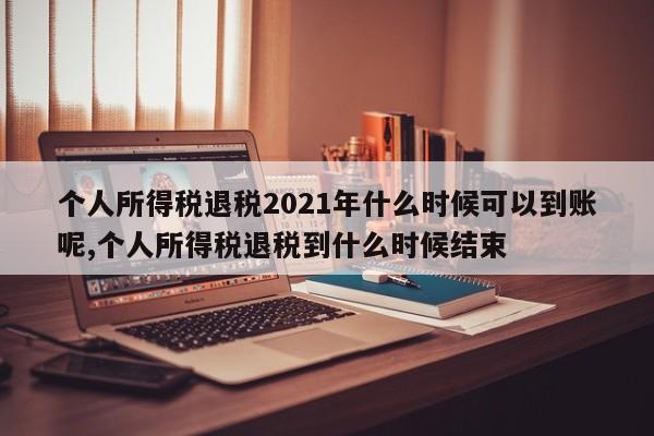 个人所得税退税2021年什么时候可以到账呢,个人所得税退税到什么时候结束