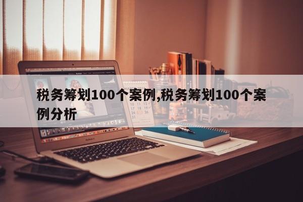 税务筹划100个案例,税务筹划100个案例分析