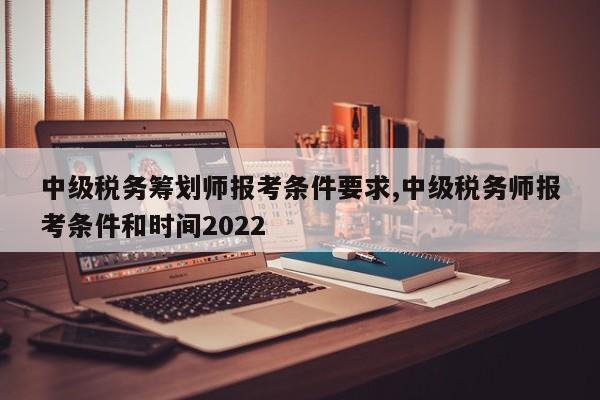 中级税务筹划师报考条件要求,中级税务师报考条件和时间2022