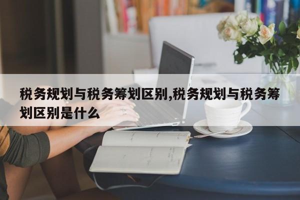 税务规划与税务筹划区别,税务规划与税务筹划区别是什么