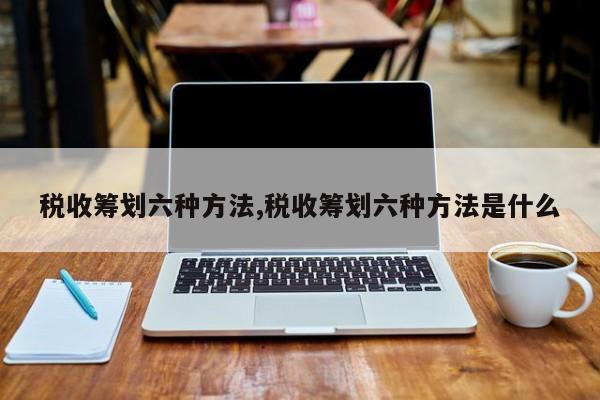 税收筹划六种方法,税收筹划六种方法是什么