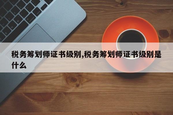 税务筹划师证书级别,税务筹划师证书级别是什么